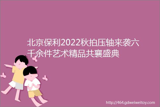 北京保利2022秋拍压轴来袭六千余件艺术精品共襄盛典