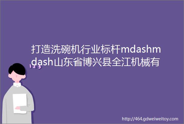 打造洗碗机行业标杆mdashmdash山东省博兴县全江机械有限公司